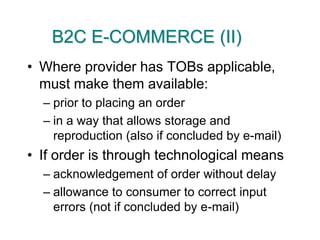 B2C E-COMMERCE (II)Where provider has TOBs applicable, must make them available:prior to placing an orderin a way that allows storage and reproduction (also if concluded by e-mail)If order is through technological meansacknowledgement of order without delayallowance to consumer to correct input errors (not if concluded by e-mail)