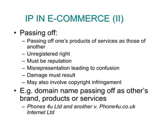IP IN E-COMMERCE (II)Passing off:Passing off one’s products of services as those of anotherUnregistered rightMust be reputationMisrepresentation leading to confusionDamage must resultMay also involve copyright infringementE.g. domain name passing off as other’s brand, products or servicesPhones 4u Ltd and another v. Phone4u.co.uk Internet Ltd