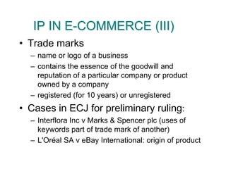 IP IN E-COMMERCE (III)Trade marksname or logo of a businesscontains the essence of the goodwill and reputation of a particular company or product owned by a companyregistered (for 10 years) or unregisteredCases in ECJ for preliminary ruling:Interflora Inc v Marks & Spencer plc (uses of keywords part of trade mark of another)L'Oréal SA v eBay International: origin of product
