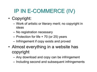IP IN E-COMMERCE (IV)Copyright:Work of artistic or literary merit; no copyright in ideasNo registration necessaryProtection for life + 70 (or 25) yearsInfringement if copy exists and provedAlmost everything in a website has copyrightAny download and copy can be infringementIncluding second and subsequent infringements