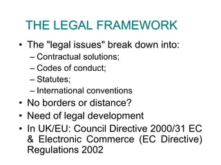 THE LEGAL FRAMEWORKThe "legal issues" break down into:Contractual solutions;Codes of conduct;Statutes;International conventionsNo borders or distance?Need of legal developmentIn UK/EU: Council Directive 2000/31 EC & Electronic Commerce (EC Directive) Regulations 2002