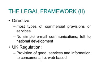 THE LEGAL FRAMEWORK (II)Directive: most types of commercial provisions of servicesNo simple e-mail communications; left to national developmentUK Regulation:Provision of good, services and information to consumers; i.e. web based