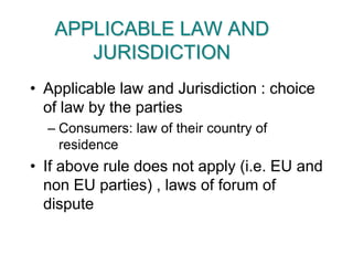 APPLICABLE LAW AND JURISDICTIONApplicable law and Jurisdiction : choice of law by the partiesConsumers: law of their country of residenceIf above rule does not apply (i.e. EU and non EU parties) , laws of forum of dispute