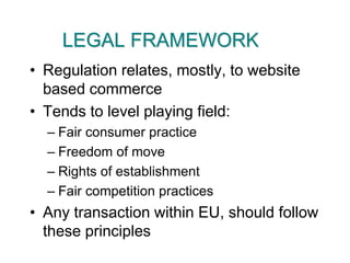 LEGAL FRAMEWORKRegulation relates, mostly, to website based commerceTends to level playing field:Fair consumer practiceFreedom of moveRights of establishmentFair competition practicesAny transaction within EU, should follow these principles