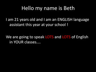 Hello my name is Beth
I am 21 years old and I am an ENGLISH language
   assistant this year at your school !

We are going to speak LOTS and LOTS of English
 in YOUR classes....
 