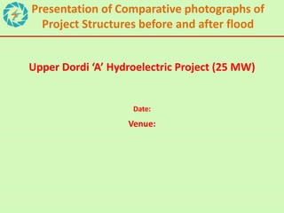 Upper Dordi ‘A’ Hydroelectric Project (25 MW)
Date:
Venue:
Presentation of Comparative photographs of
Project Structures before and after flood
 