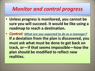 Monitor and control progress
• Unless progress is monitored, you cannot be
sure you will succeed. It would be like using a
roadmap to reach a destination.
• Control: What are you expected to do as a manager?
If a deviation from the plan is discovered, you
must ask what must be done to get back on
track, or—if that seems impossible—how the
plan should be modified to reflect new
realities.
13
 