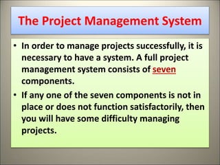 The Project Management System
• In order to manage projects successfully, it is
necessary to have a system. A full project
management system consists of seven
components.
• If any one of the seven components is not in
place or does not function satisfactorily, then
you will have some difficulty managing
projects.
16
 