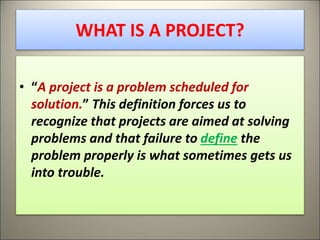 WHAT IS A PROJECT?
• “A project is a problem scheduled for
solution.” This definition forces us to
recognize that projects are aimed at solving
problems and that failure to define the
problem properly is what sometimes gets us
into trouble.
2
 