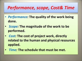 Performance, scope, Cost& Time
• Performance: The quality of the work being
done.
• Scope: The magnitude of the work to be
performed.
• Cost: The cost of project work, directly
related to the human and physical resources
applied.
• Time: The schedule that must be met.
7
 