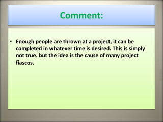 Comment:
• Enough people are thrown at a project, it can be
completed in whatever time is desired. This is simply
not true. but the idea is the cause of many project
fiascos.
13
 