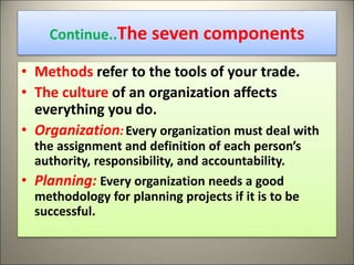 Continue..The seven components
• Methods refer to the tools of your trade.
• The culture of an organization affects
everything you do.
• Organization:Every organization must deal with
the assignment and definition of each person’s
authority, responsibility, and accountability.
• Planning: Every organization needs a good
methodology for planning projects if it is to be
successful.
26
 