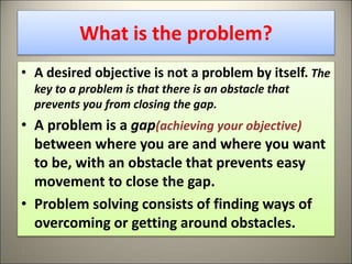 What is the problem?
• A desired objective is not a problem by itself. The
key to a problem is that there is an obstacle that
prevents you from closing the gap.
• A problem is a gap(achieving your objective)
between where you are and where you want
to be, with an obstacle that prevents easy
movement to close the gap.
• Problem solving consists of finding ways of
overcoming or getting around obstacles.
4
 