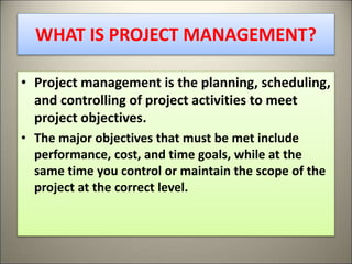 WHAT IS PROJECT MANAGEMENT?
• Project management is the planning, scheduling,
and controlling of project activities to meet
project objectives.
• The major objectives that must be met include
performance, cost, and time goals, while at the
same time you control or maintain the scope of the
project at the correct level.
5
 