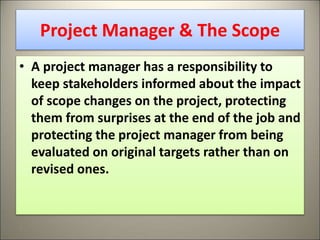Project Manager & The Scope
• A project manager has a responsibility to
keep stakeholders informed about the impact
of scope changes on the project, protecting
them from surprises at the end of the job and
protecting the project manager from being
evaluated on original targets rather than on
revised ones.
8
 