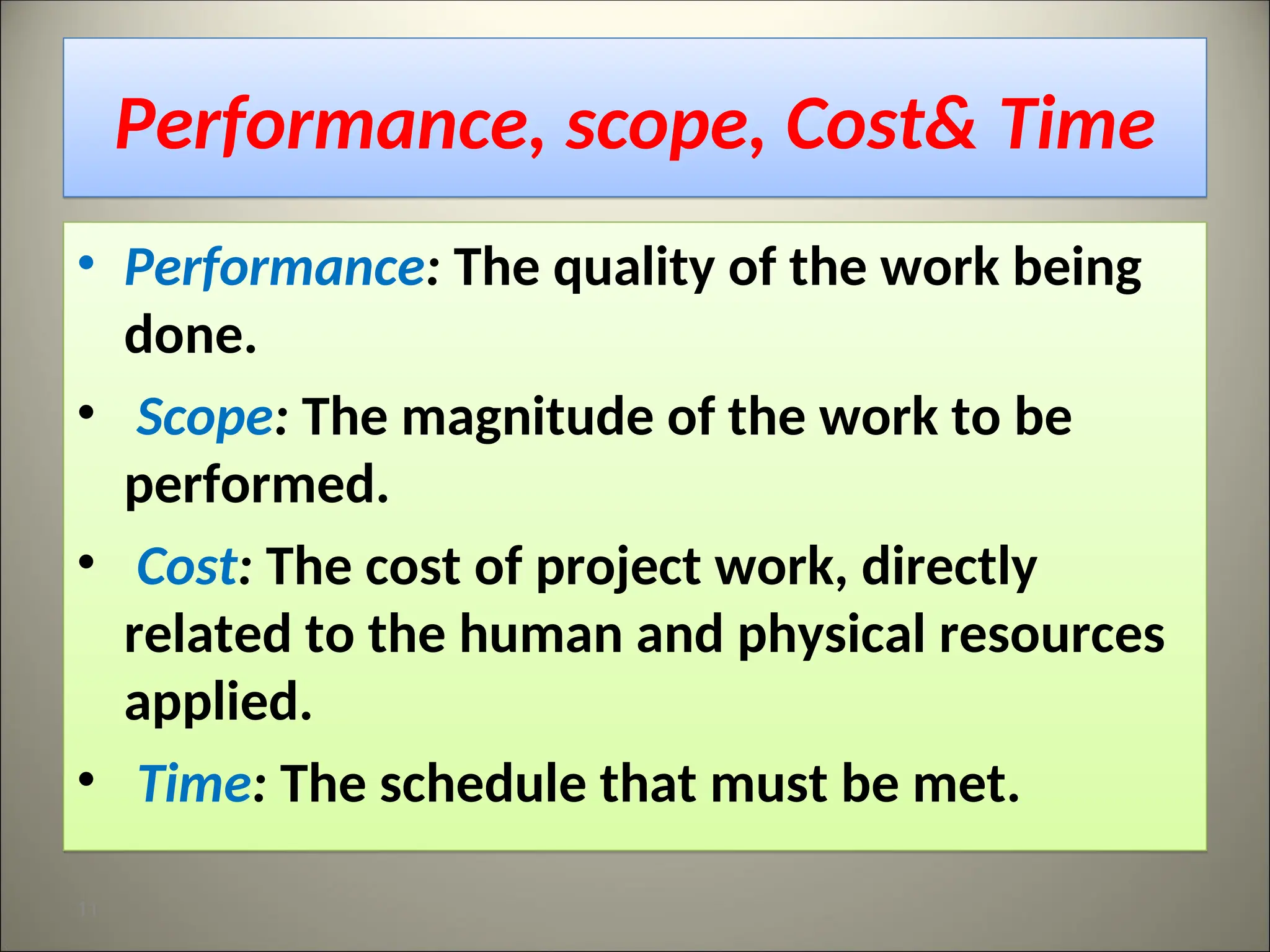 Performance, scope, Cost& Time
• Performance: The quality of the work being
done.
• Scope: The magnitude of the work to be
performed.
• Cost: The cost of project work, directly
related to the human and physical resources
applied.
• Time: The schedule that must be met.
11
 