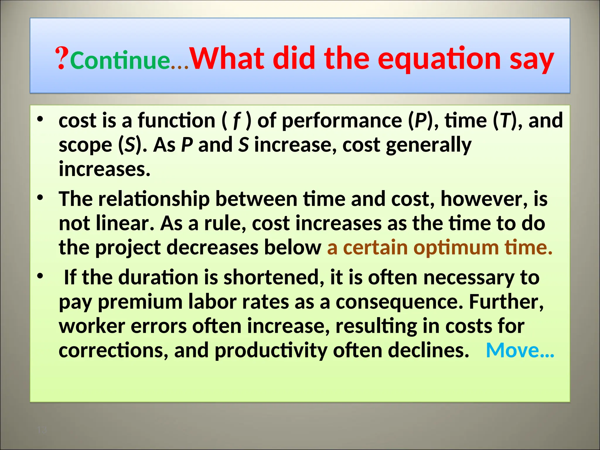 Continue…What did the equation say
?
• cost is a function ( f ) of performance (P), time (T), and
scope (S). As P and S increase, cost generally
increases.
• The relationship between time and cost, however, is
not linear. As a rule, cost increases as the time to do
the project decreases below a certain optimum time.
• If the duration is shortened, it is often necessary to
pay premium labor rates as a consequence. Further,
worker errors often increase, resulting in costs for
corrections, and productivity often declines. Move…
13
 