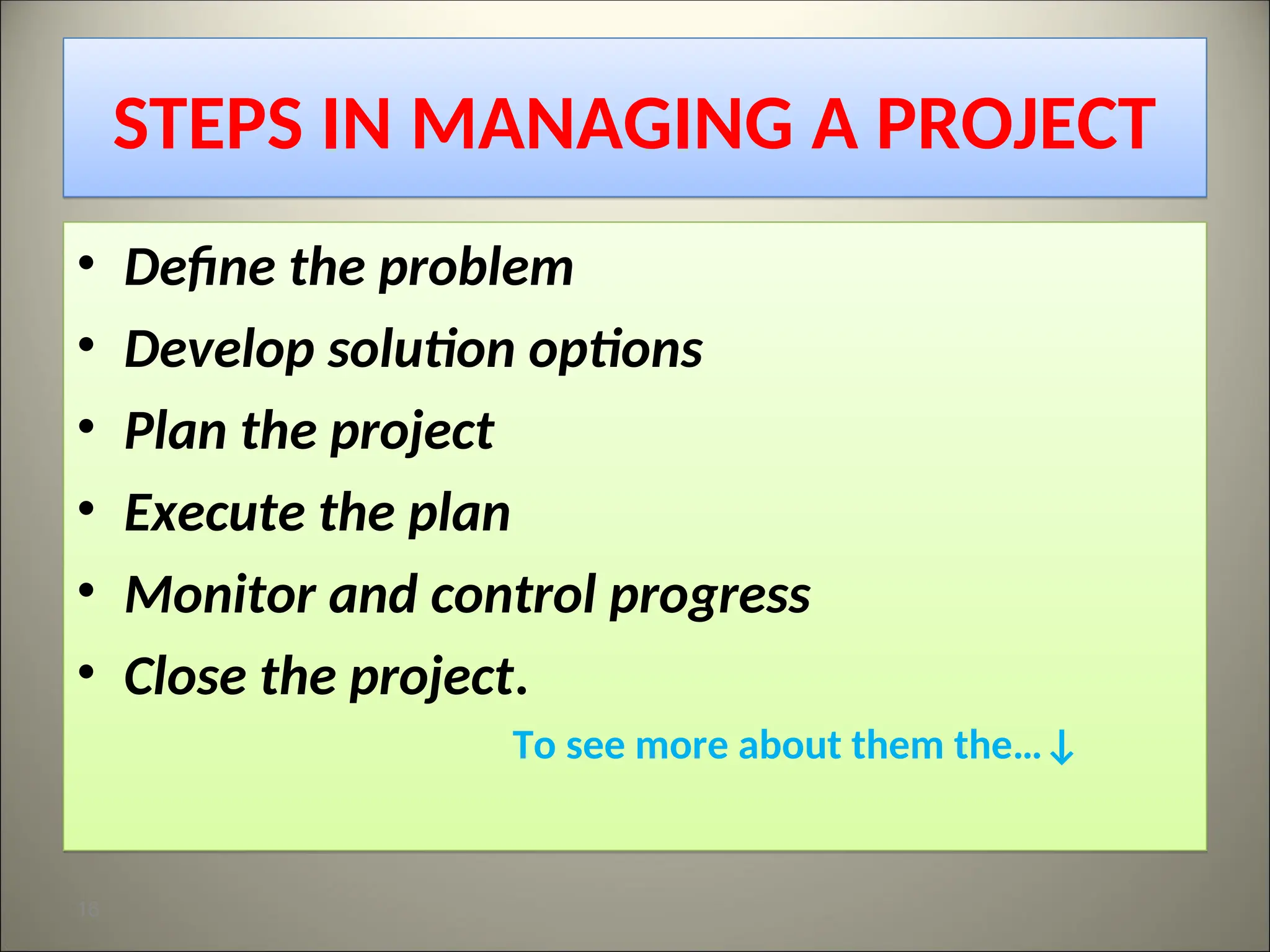 STEPS IN MANAGING A PROJECT
• Define the problem
• Develop solution options
• Plan the project
• Execute the plan
• Monitor and control progress
• Close the project.
To see more about them the…↓
16
 
