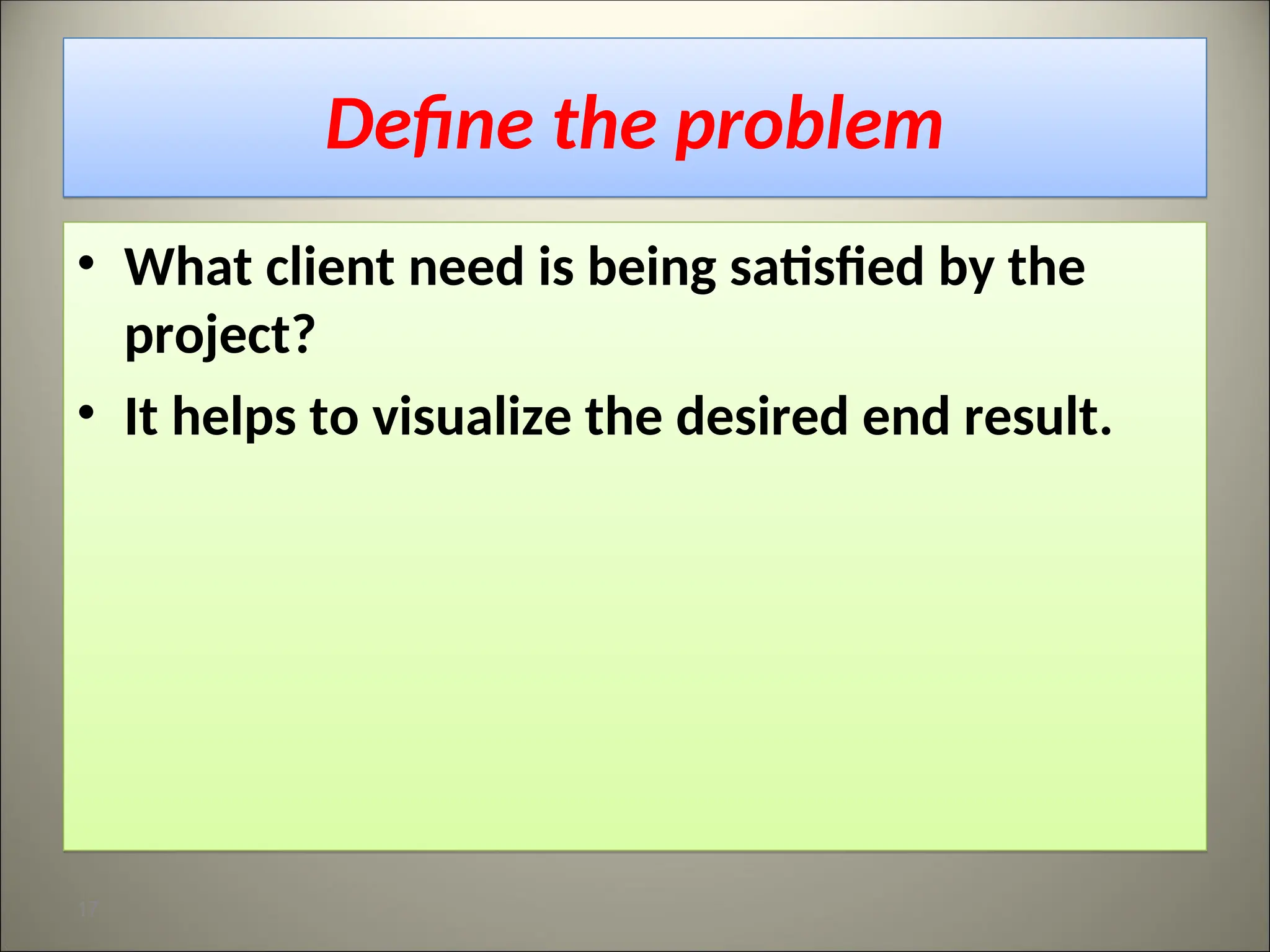 Define the problem
• What client need is being satisfied by the
project?
• It helps to visualize the desired end result.
17
 