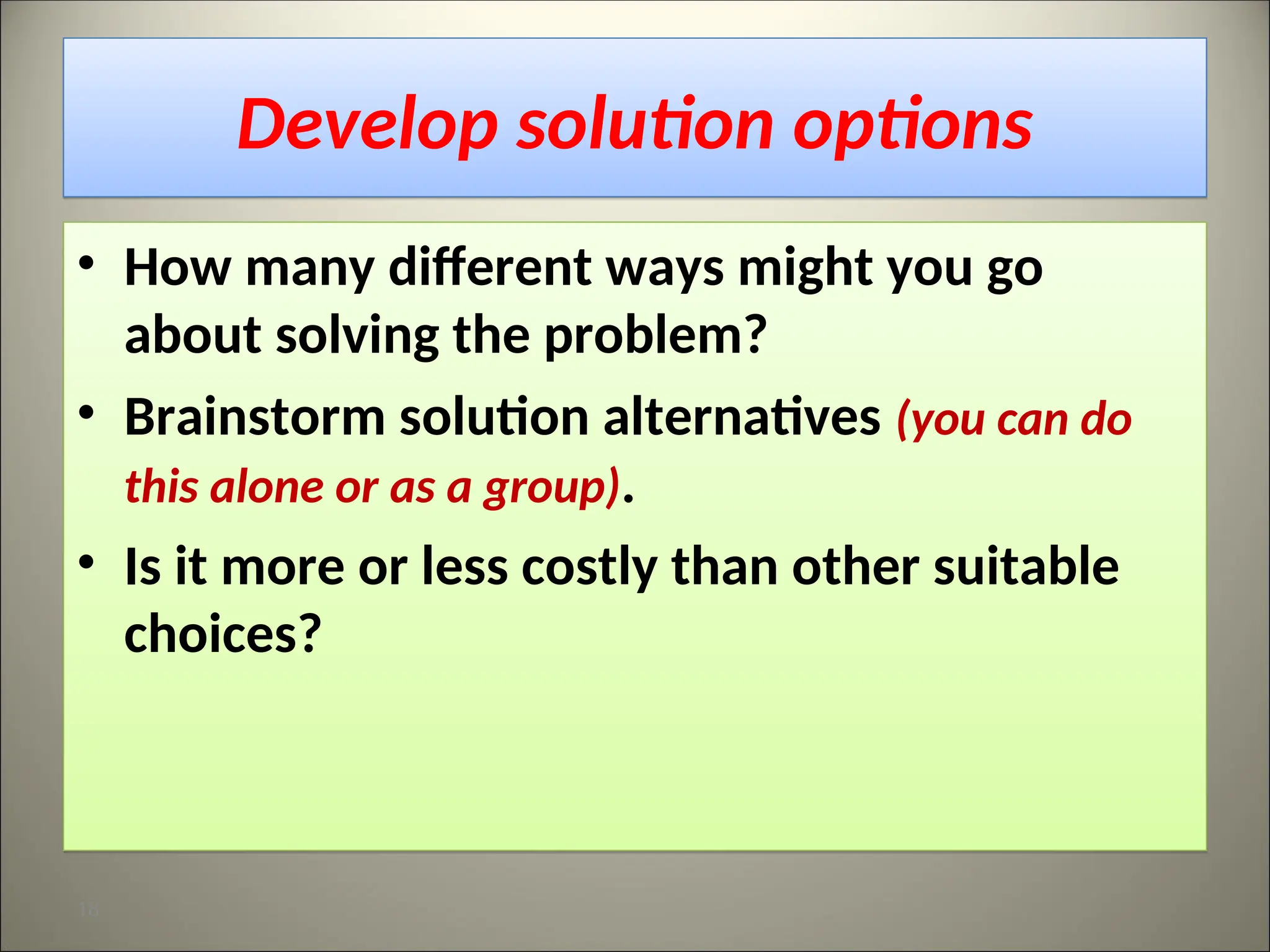 Develop solution options
• How many different ways might you go
about solving the problem?
• Brainstorm solution alternatives (you can do
this alone or as a group).
• Is it more or less costly than other suitable
choices?
18
 