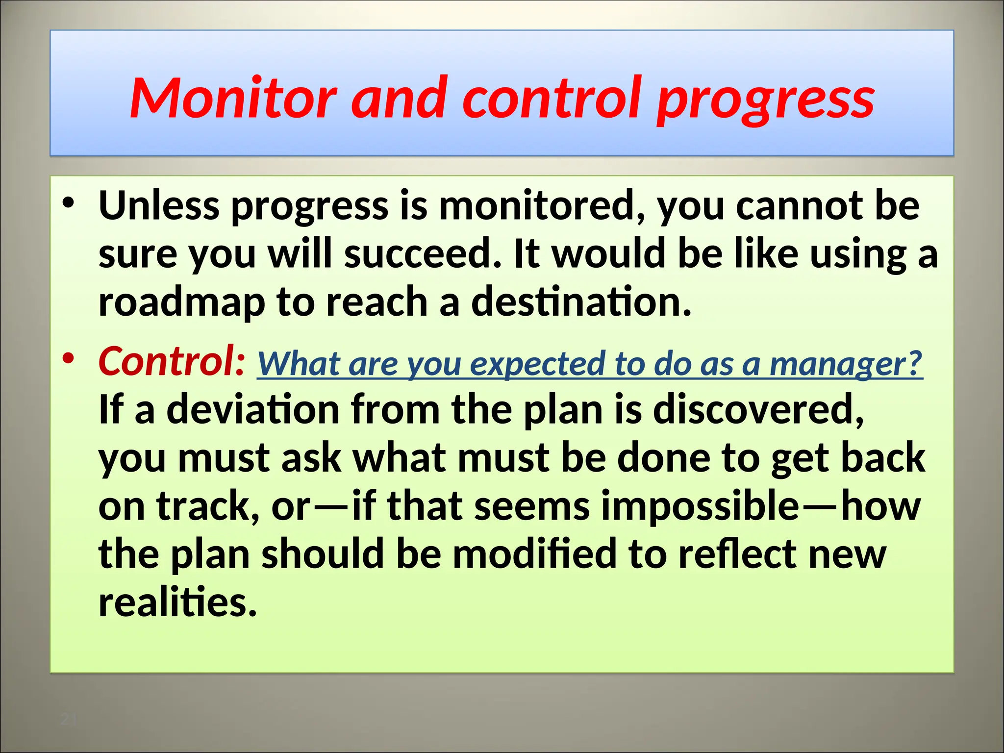 Monitor and control progress
• Unless progress is monitored, you cannot be
sure you will succeed. It would be like using a
roadmap to reach a destination.
• Control: What are you expected to do as a manager?
If a deviation from the plan is discovered,
you must ask what must be done to get back
on track, or—if that seems impossible—how
the plan should be modified to reflect new
realities.
21
 