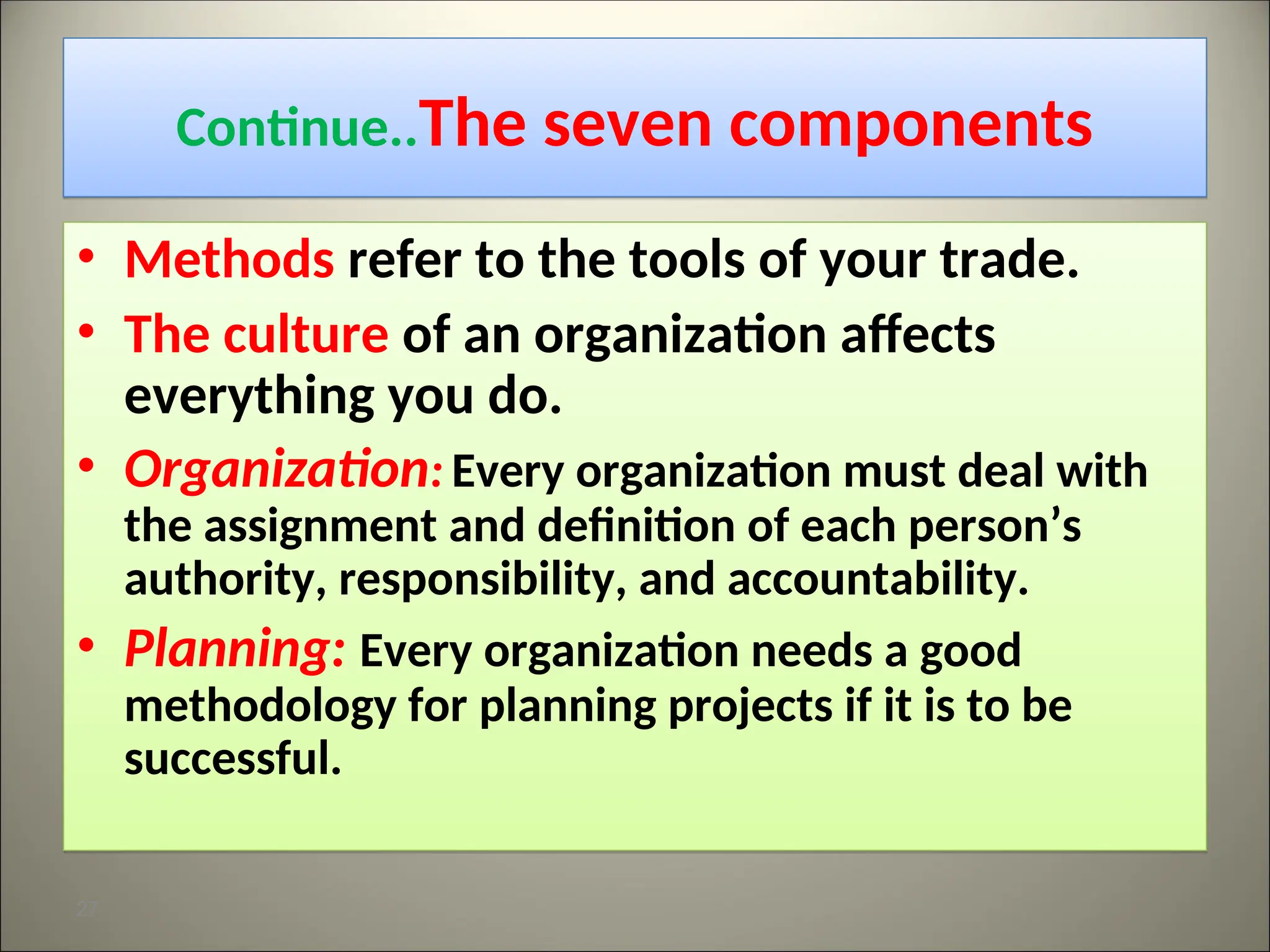 Continue..The seven components
• Methods refer to the tools of your trade.
• The culture of an organization affects
everything you do.
• Organization: Every organization must deal with
the assignment and definition of each person’s
authority, responsibility, and accountability.
• Planning: Every organization needs a good
methodology for planning projects if it is to be
successful.
27
 