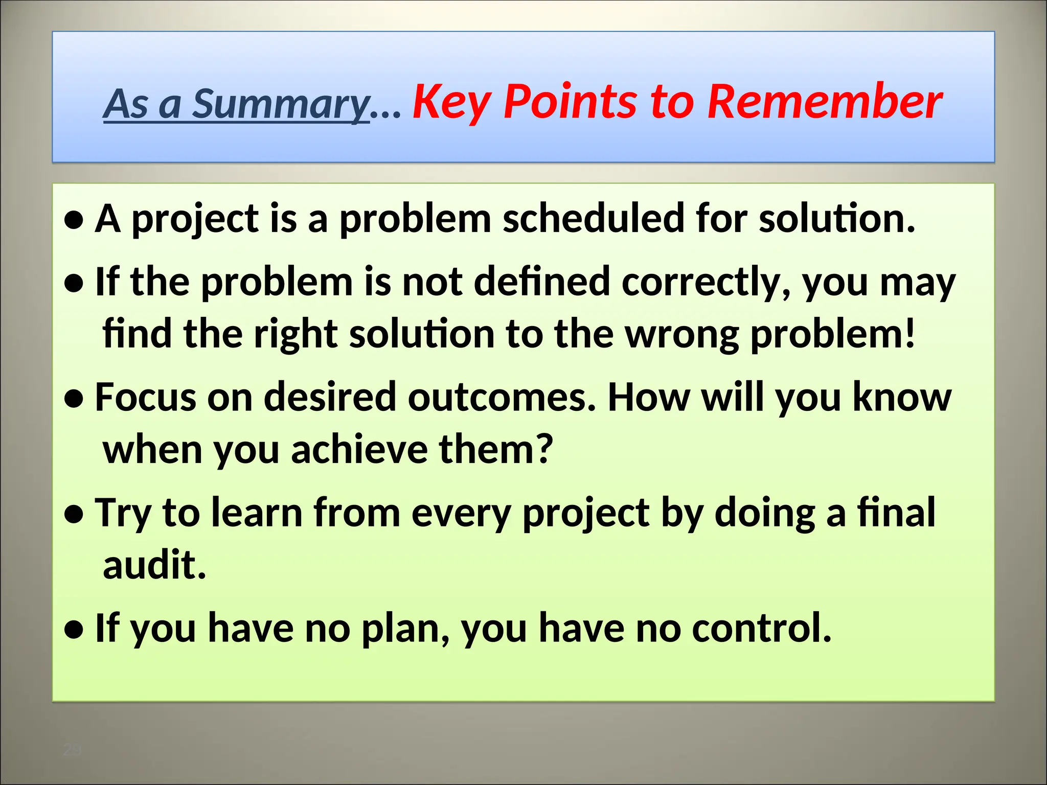 As a Summary… Key Points to Remember
• A project is a problem scheduled for solution.
• If the problem is not defined correctly, you may
find the right solution to the wrong problem!
• Focus on desired outcomes. How will you know
when you achieve them?
• Try to learn from every project by doing a final
audit.
• If you have no plan, you have no control.
29
 