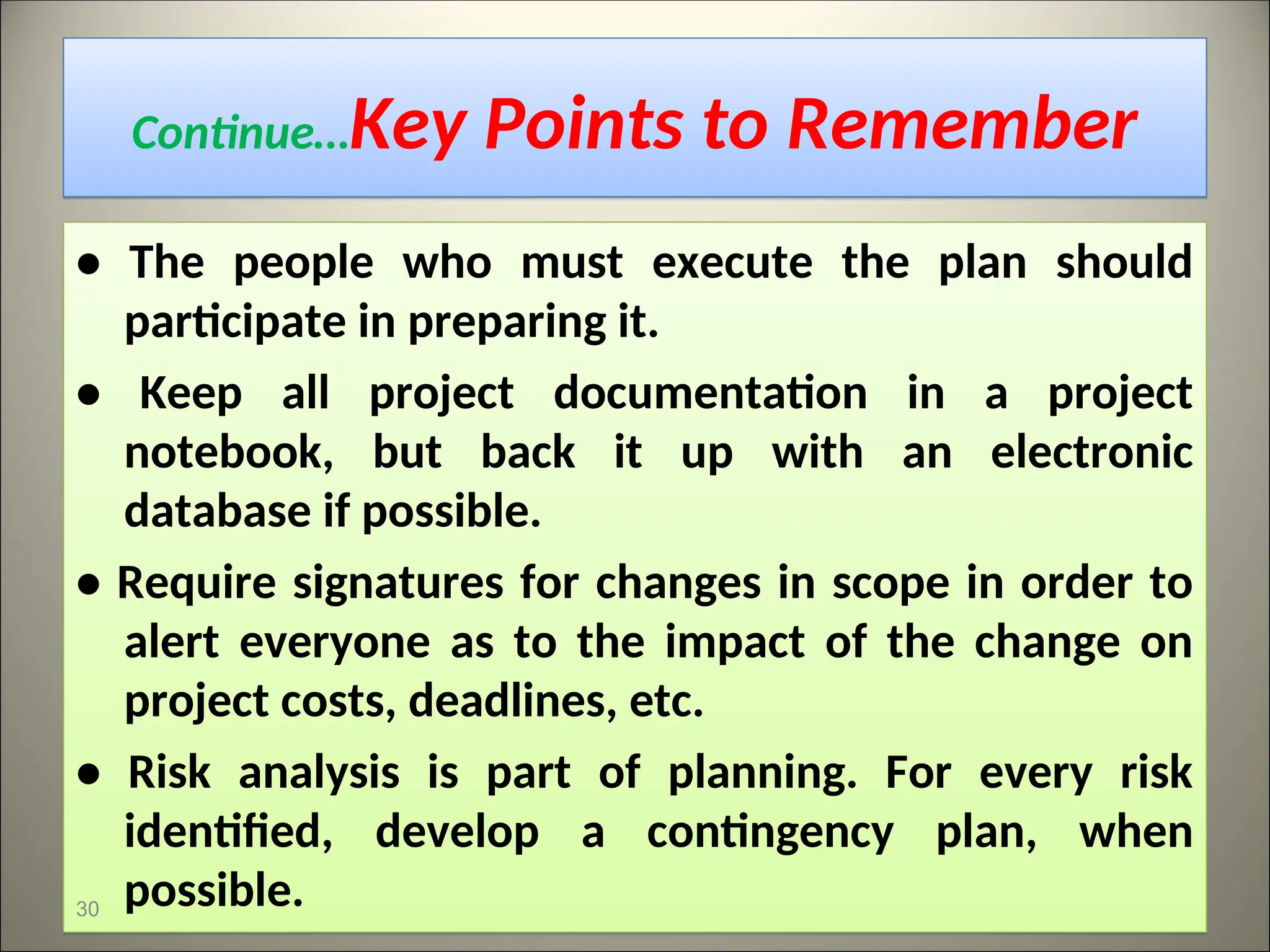Continue…Key Points to Remember
• The people who must execute the plan should
participate in preparing it.
• Keep all project documentation in a project
notebook, but back it up with an electronic
database if possible.
• Require signatures for changes in scope in order to
alert everyone as to the impact of the change on
project costs, deadlines, etc.
• Risk analysis is part of planning. For every risk
identified, develop a contingency plan, when
possible.
30
 