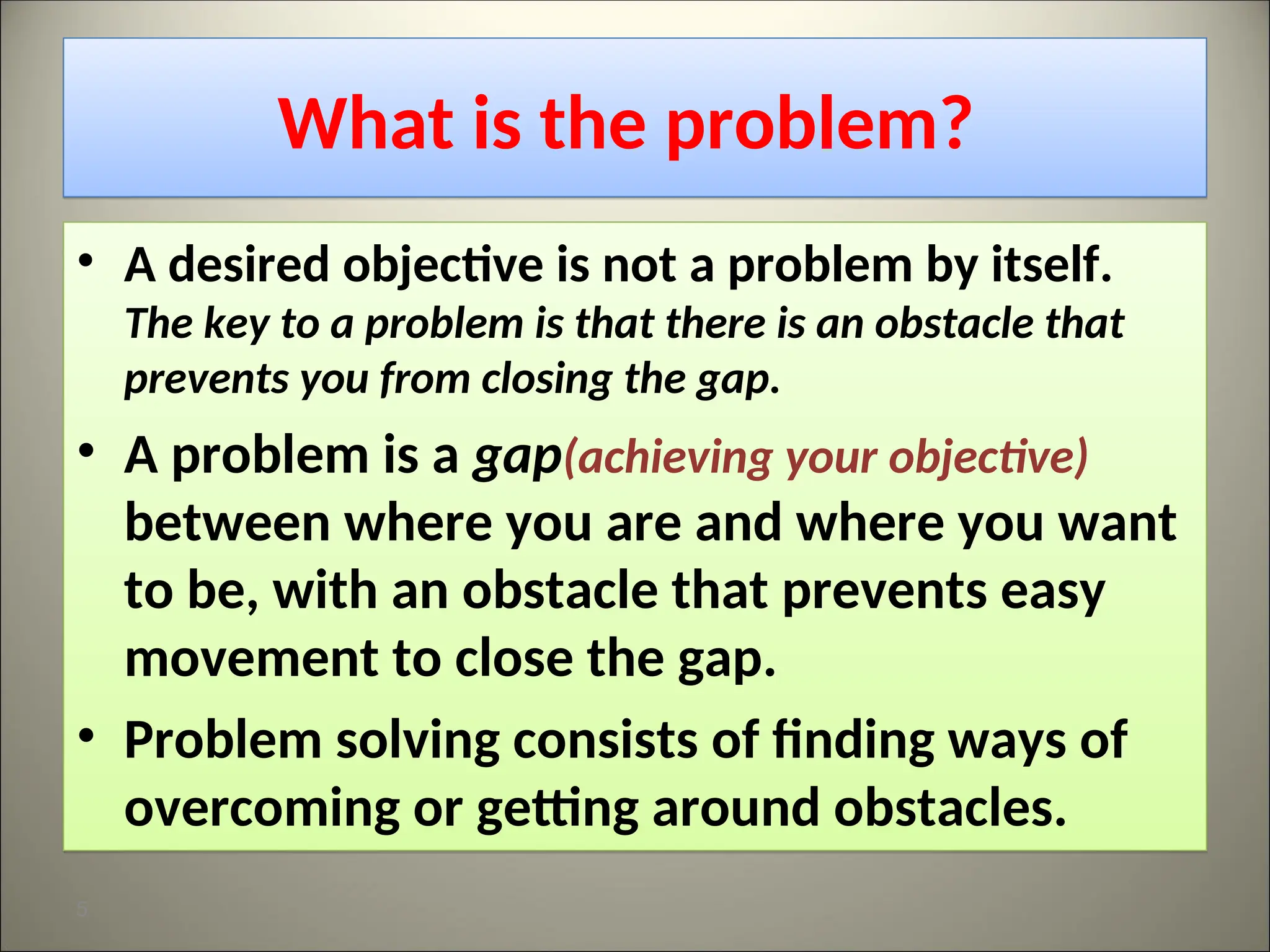 What is the problem?
• A desired objective is not a problem by itself.
The key to a problem is that there is an obstacle that
prevents you from closing the gap.
• A problem is a gap(achieving your objective)
between where you are and where you want
to be, with an obstacle that prevents easy
movement to close the gap.
• Problem solving consists of finding ways of
overcoming or getting around obstacles.
5
 