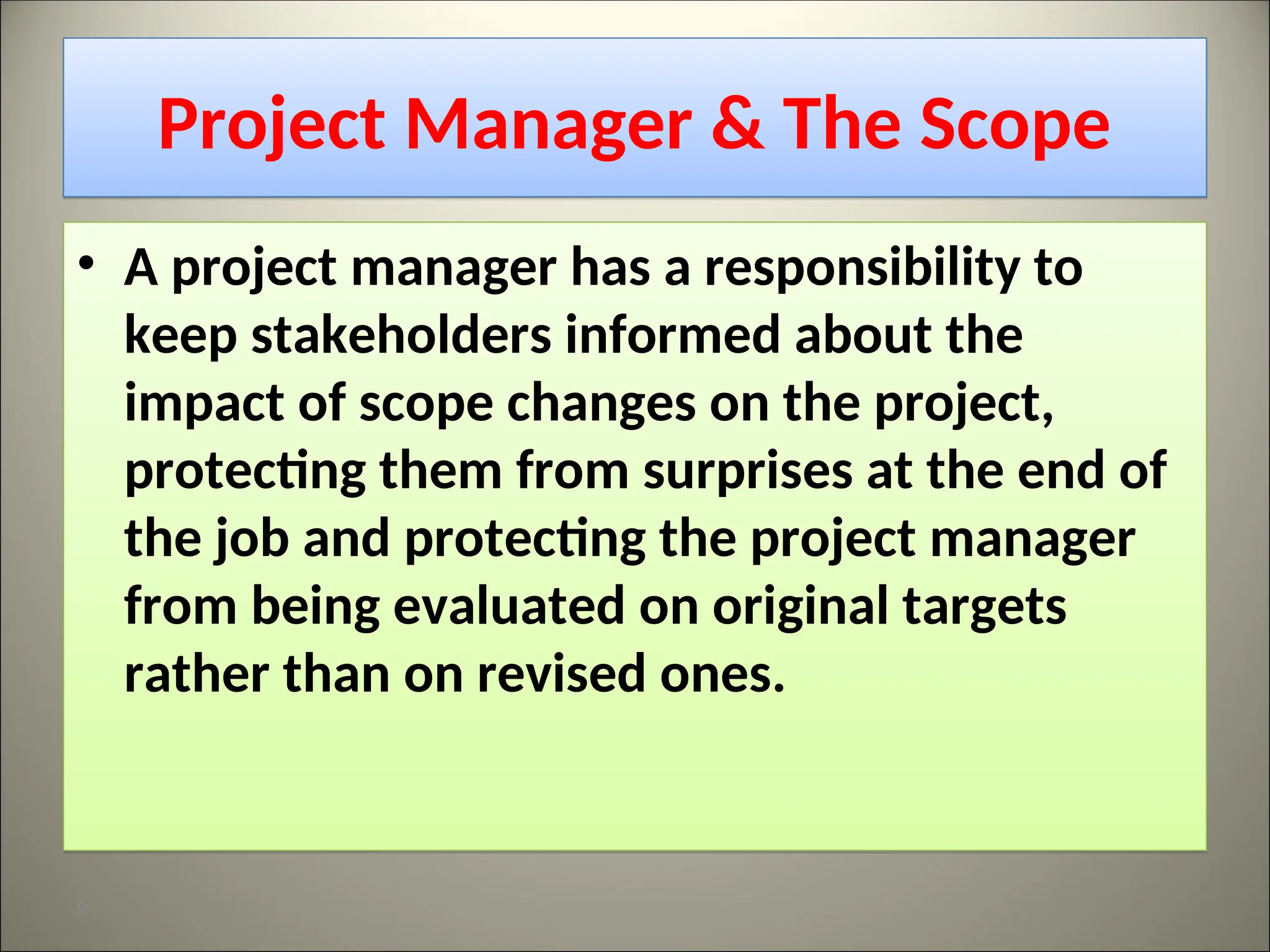 Project Manager & The Scope
• A project manager has a responsibility to
keep stakeholders informed about the
impact of scope changes on the project,
protecting them from surprises at the end of
the job and protecting the project manager
from being evaluated on original targets
rather than on revised ones.
9
 