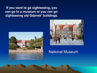If you want to go sightseeing, you can go to a museum or you can go  sightseeing old Gdansk’ buildings. National Museum 
