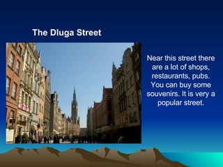 The Dluga Street Near this street there are a lot of shops, restaurants, pubs. You can buy some souvenirs. It is very a popular street. 