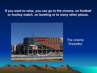 If you want to relax, you can go to the cinema, on football or hockey match, on bowling or to many other places. The cinema ‘Krewetka’ 