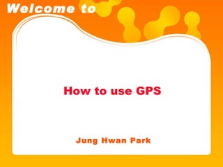 How to use GPS Jung Hwan Park Welcome to 