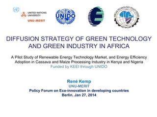 DIFFUSION STRATEGY OF GREEN TECHNOLOGY
AND GREEN INDUSTRY IN AFRICA
A Pilot Study of Renewable Energy Technology Market, and Energy Efficiency
Adoption in Cassava and Maize Processing Industry in Kenya and Nigeria
Funded by KEEI through UNIDO

René Kemp
UNU-MERIT
Policy Forum on Eco-innovation in developing countries
Berlin, Jan 27, 2014

 