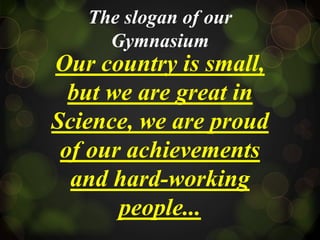 The slogan of our
Gymnasium
Our country is small,
but we are great in
Science, we are proud
of our achievements
and hard-working
people...
 