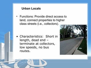 Urban Locals
• Functions: Provide direct access to
land, connect properties to higher
class streets (i.e., collectors).
• Characteristics: Short in
length, dead end –
terminate at collectors,
low speeds, no bus
routes.
 