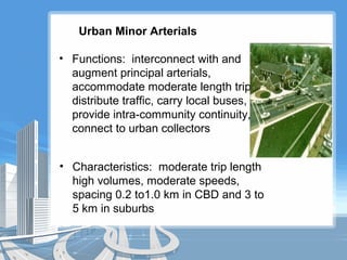Urban Minor Arterials
• Functions: interconnect with and
augment principal arterials,
accommodate moderate length trips,
distribute traffic, carry local buses,
provide intra-community continuity,
connect to urban collectors
• Characteristics: moderate trip length
high volumes, moderate speeds,
spacing 0.2 to1.0 km in CBD and 3 to
5 km in suburbs
 