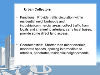 Urban Collectors
• Functions: Provide traffic circulation within
residential neighborhoods and
industrial/commercial areas, collect traffic from
locals and channel to arterials, carry local buses,
provide some direct land access.
• Characteristics: Shorter than minor arterials,
moderate speeds, spacing intermediate to
arterials, penetrates residential neighborhoods.
 