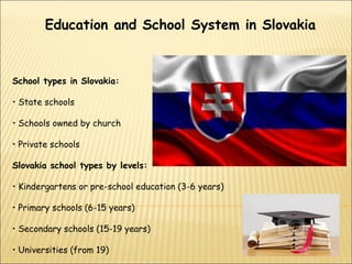 Education and School System in Slovakia
School types in Slovakia:
• State schools
• Schools owned by church
• Private schools
Slovakia school types by levels:
• Kindergartens or pre-school education (3-6 years)
• Primary schools (6-15 years)
• Secondary schools (15-19 years)
• Universities (from 19)
 