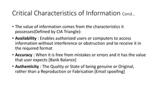 Critical Characteristics of Information Cond…
• The value of information comes from the characteristics it
possesses(Defined by CIA Triangle):
• Availability : Enables authorized users or computers to access
information without interference or obstruction and to receive it in
the required format
• Accuracy : When it is free from mistakes or errors and it has the value
that user expects [Bank Balance]
• Authenticity : The Quality or State of being genuine or Original,
rather than a Reproduction or Fabrication [Email spoofing]
 