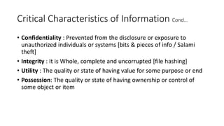 Critical Characteristics of Information Cond…
• Confidentiality : Prevented from the disclosure or exposure to
unauthorized individuals or systems [bits & pieces of info / Salami
theft]
• Integrity : It is Whole, complete and uncorrupted [file hashing]
• Utility : The quality or state of having value for some purpose or end
• Possession: The quality or state of having ownership or control of
some object or item
 