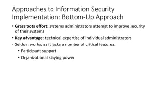 Approaches to Information Security
Implementation: Bottom-Up Approach
• Grassroots effort: systems administrators attempt to improve security
of their systems
• Key advantage: technical expertise of individual administrators
• Seldom works, as it lacks a number of critical features:
• Participant support
• Organizational staying power
 