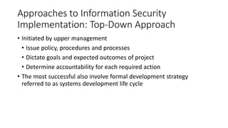 Approaches to Information Security
Implementation: Top-Down Approach
• Initiated by upper management
• Issue policy, procedures and processes
• Dictate goals and expected outcomes of project
• Determine accountability for each required action
• The most successful also involve formal development strategy
referred to as systems development life cycle
 