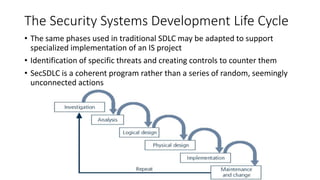 The Security Systems Development Life Cycle
• The same phases used in traditional SDLC may be adapted to support
specialized implementation of an IS project
• Identification of specific threats and creating controls to counter them
• SecSDLC is a coherent program rather than a series of random, seemingly
unconnected actions
 