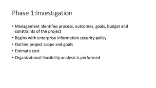 Phase 1:Investigation
• Management Identifies process, outcomes, goals, budget and
constraints of the project
• Begins with enterprise information security policy
• Outline project scope and goals
• Estimate cost
• Organizational feasibility analysis is performed
 