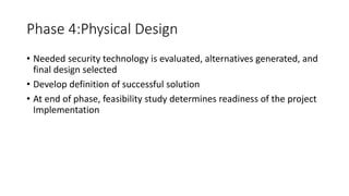 Phase 4:Physical Design
• Needed security technology is evaluated, alternatives generated, and
final design selected
• Develop definition of successful solution
• At end of phase, feasibility study determines readiness of the project
Implementation
 