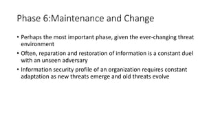 Phase 6:Maintenance and Change
• Perhaps the most important phase, given the ever-changing threat
environment
• Often, reparation and restoration of information is a constant duel
with an unseen adversary
• Information security profile of an organization requires constant
adaptation as new threats emerge and old threats evolve
 