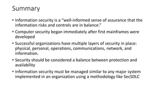 Summary
• Information security is a “well-informed sense of assurance that the
information risks and controls are in balance.”
• Computer security began immediately after first mainframes were
developed
• Successful organizations have multiple layers of security in place:
physical, personal, operations, communications, network, and
information.
• Security should be considered a balance between protection and
availability
• Information security must be managed similar to any major system
implemented in an organization using a methodology like SecSDLC
 