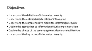 Objectives
• Understand the definition of information security
• Understand the critical characteristics of information
• Understand the comprehensive model for information security
• Outline the approaches to information security implementation
• Outline the phases of the security systems development life cycle
• Understand the key terms of information security
 
